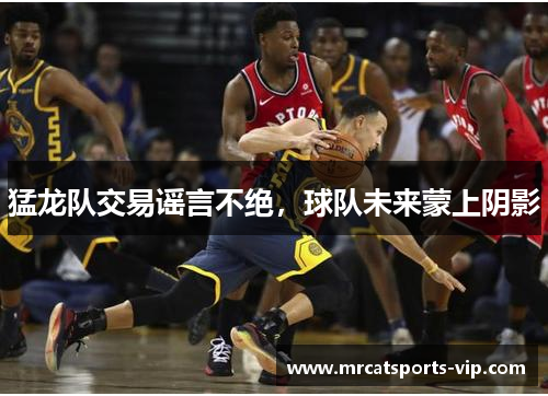 猛龙队交易谣言不绝,球队未来蒙上阴影